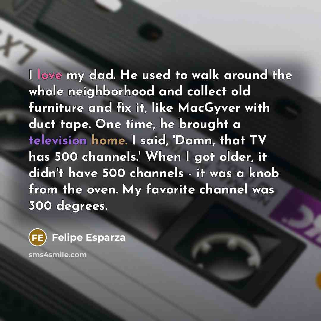 “I love my dad. He used to walk around the whole neighborhood and collect old furniture and fix it, like MacGyver with duct tape. One time, he brought a television home. I said, 'Damn, that TV has 500 channels.' When I got older, it didn't have 500 channels - it was a knob from the oven. My…” quote by Felipe Esparza