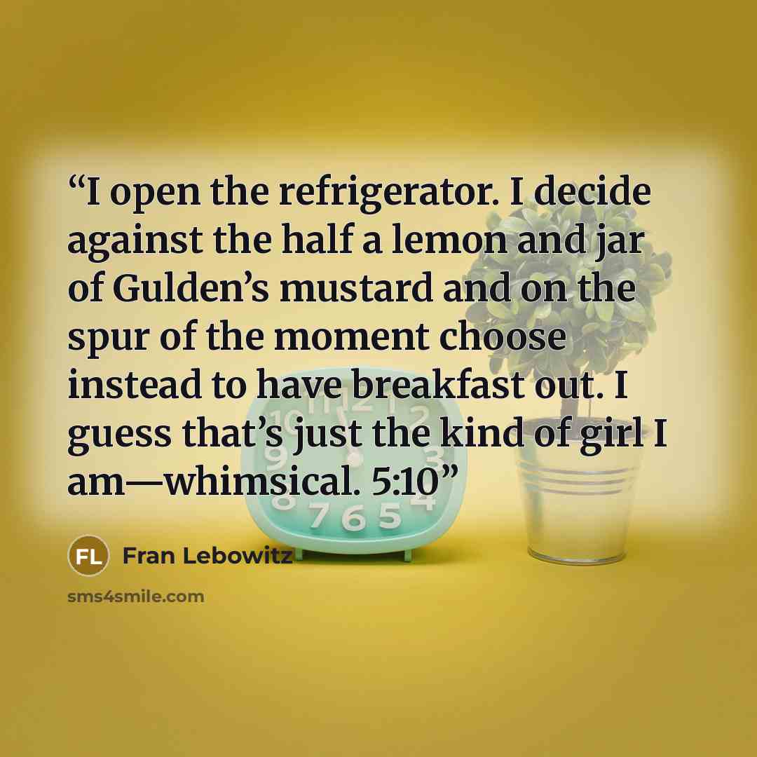 “I open the refrigerator. I decide against the half a lemon and jar of Gulden’s mustard and on the spur of the moment choose instead to have breakfast out. I guess that’s just the kind of girl I am—whimsical. 5:10” quote by Fran Lebowitz