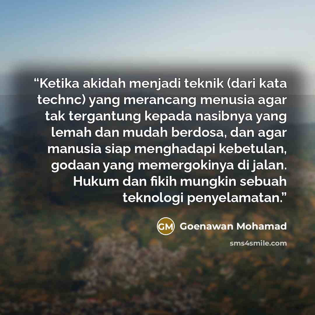 “Ketika akidah menjadi teknik (dari kata technc) yang merancang menusia agar tak tergantung kepada nasibnya yang lemah dan mudah berdosa, dan agar manusia siap menghadapi kebetulan, godaan yang memergokinya di jalan. Hukum dan fikih mungkin sebuah teknologi penyelamatan.” quote by Goenawan Mohamad
