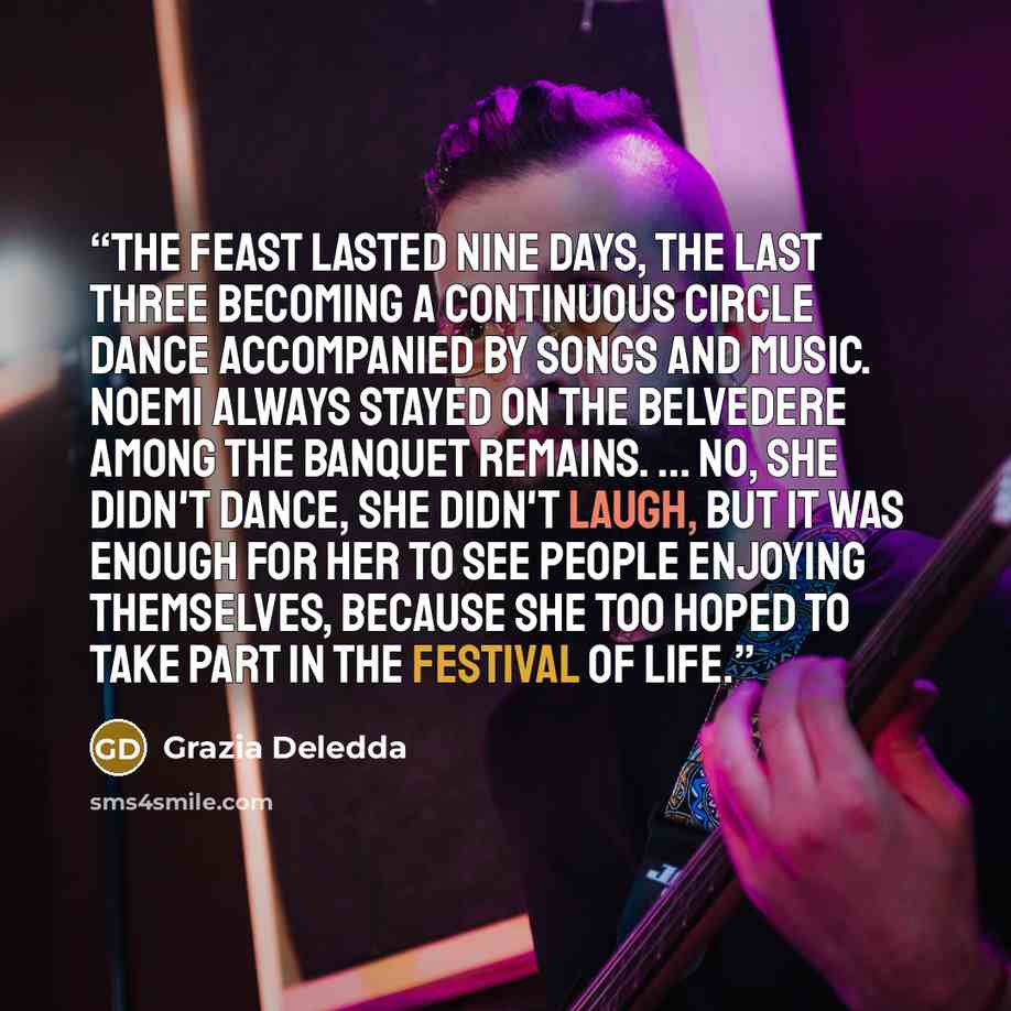 “The feast lasted nine days, the last three becoming a continuous circle dance accompanied by songs and music. Noemi always stayed on the belvedere among the banquet remains. ... No, she didn't dance, she didn't laugh, but it was enough for her to see people enjoying themselves, because she too…” quote by Grazia Deledda