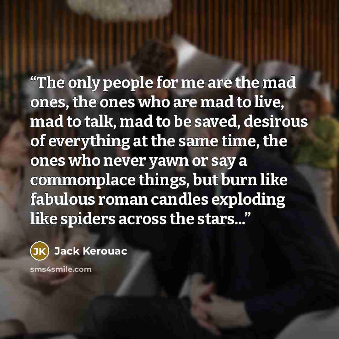 “The only people for me are the mad ones, the ones who are mad to live, mad to talk, mad to be saved, desirous of everything at the same time, the ones who never yawn or say a commonplace things, but burn like fabulous roman candles exploding like spiders across the stars...” quote by Jack Kerouac