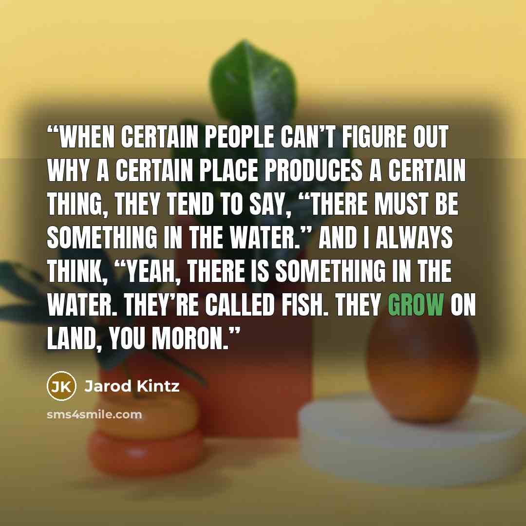 “When certain people can’t figure out why a certain place produces a certain thing, they tend to say, “There must be something in the water.” And I always think, “Yeah, there is something in the water. They’re called fish. They grow on land, you moron.” quote by Jarod Kintz