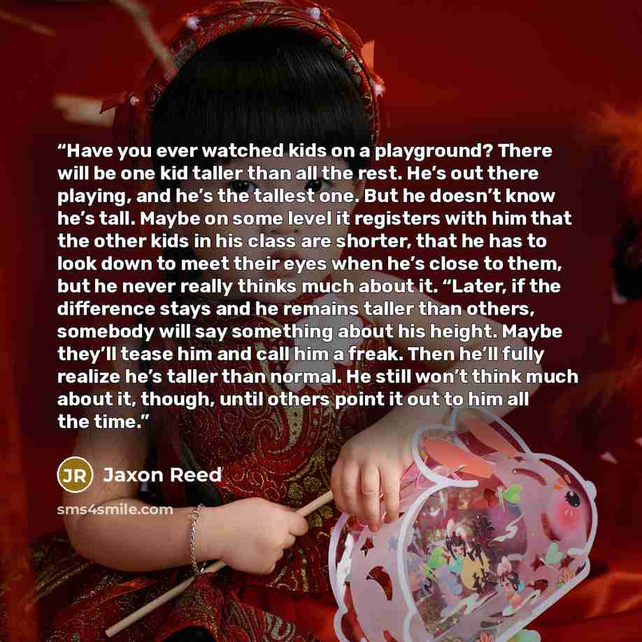 “Have you ever watched kids on a playground? There will be one kid taller than all the rest. He’s out there playing, and he’s the tallest one. But he doesn’t know he’s tall. Maybe on some level it registers with him that the other kids in his class are shorter, that he has to look down to meet…” quote by Jaxon Reed