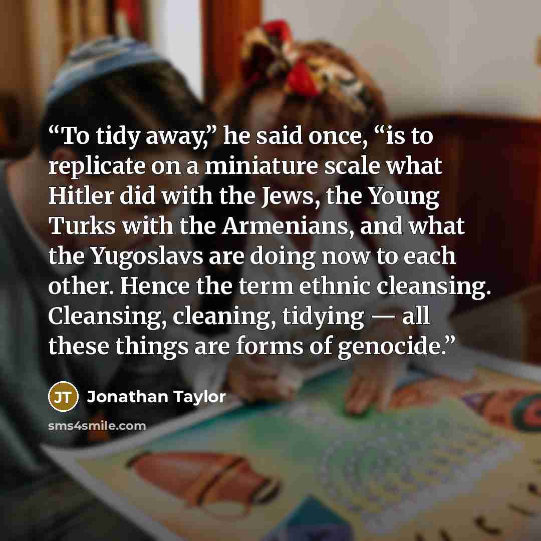 “To tidy away,” he said once, “is to replicate on a miniature scale what Hitler did with the Jews, the Young Turks with the Armenians, and what the Yugoslavs are doing now to each other. Hence the term ethnic cleansing. Cleansing, cleaning, tidying — all these things are forms of genocide.” quote by Jonathan Taylor