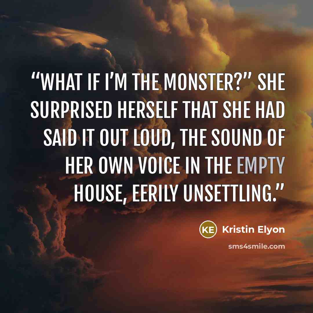 “What if I’m the monster?” She surprised herself that she had said it out loud, the sound of her own voice in the empty house, eerily unsettling.” quote by Kristin Elyon