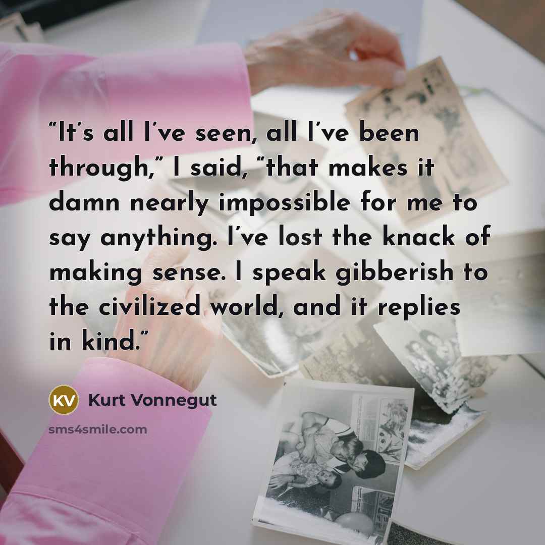 “It’s all I’ve seen, all I’ve been through,” I said, “that makes it damn nearly impossible for me to say anything. I’ve lost the knack of making sense. I speak gibberish to the civilized world, and it replies in kind.” quote by Kurt Vonnegut