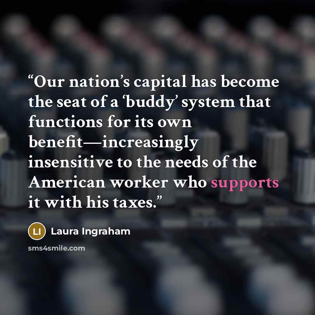 “Our nation’s capital has become the seat of a ‘buddy’ system that functions for its own benefit—increasingly insensitive to the needs of the American worker who supports it with his taxes.” quote by Laura Ingraham