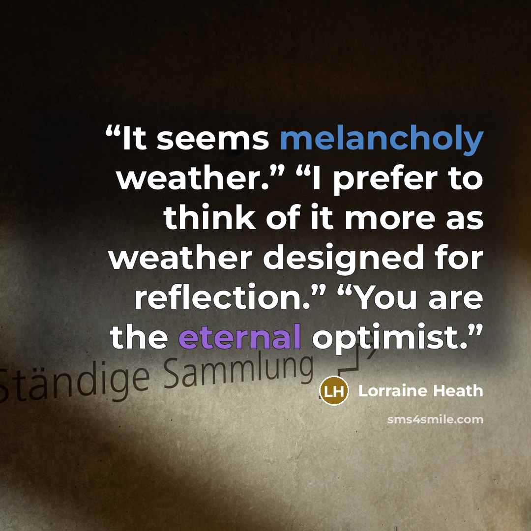 “It seems melancholy weather.” “I prefer to think of it more as weather designed for reflection.” “You are the eternal optimist.” quote by Lorraine Heath