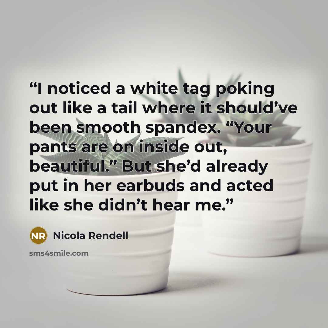 “I noticed a white tag poking out like a tail where it should’ve been smooth spandex. “Your pants are on inside out, beautiful.” But she’d already put in her earbuds and acted like she didn’t hear me.” quote by Nicola Rendell
