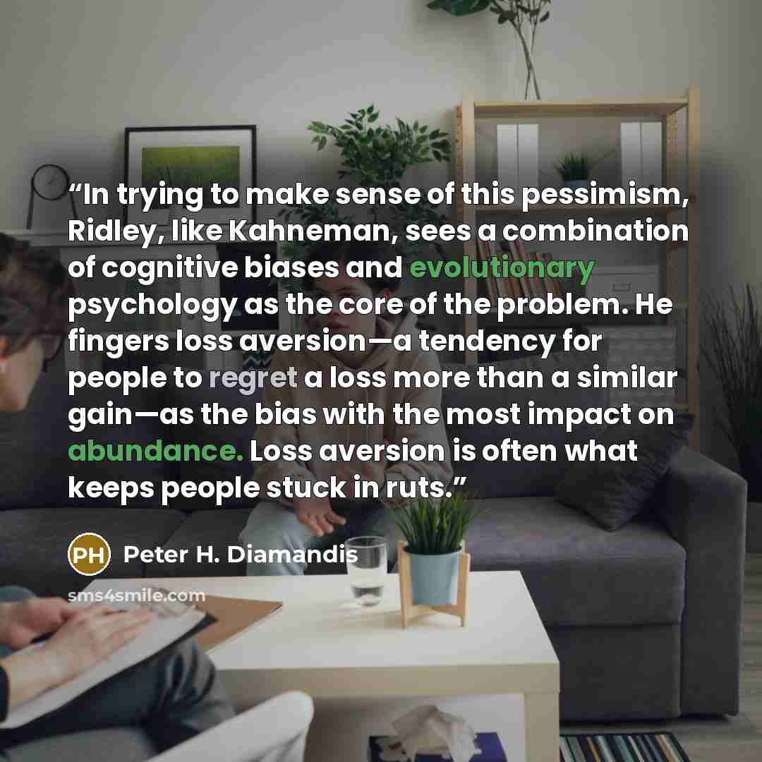 “In trying to make sense of this pessimism, Ridley, like Kahneman, sees a combination of cognitive biases and evolutionary psychology as the core of the problem. He fingers loss aversion—a tendency for people to regret a loss more than a similar gain—as the bias with the most impact on abundance…” quote by Peter H. Diamandis