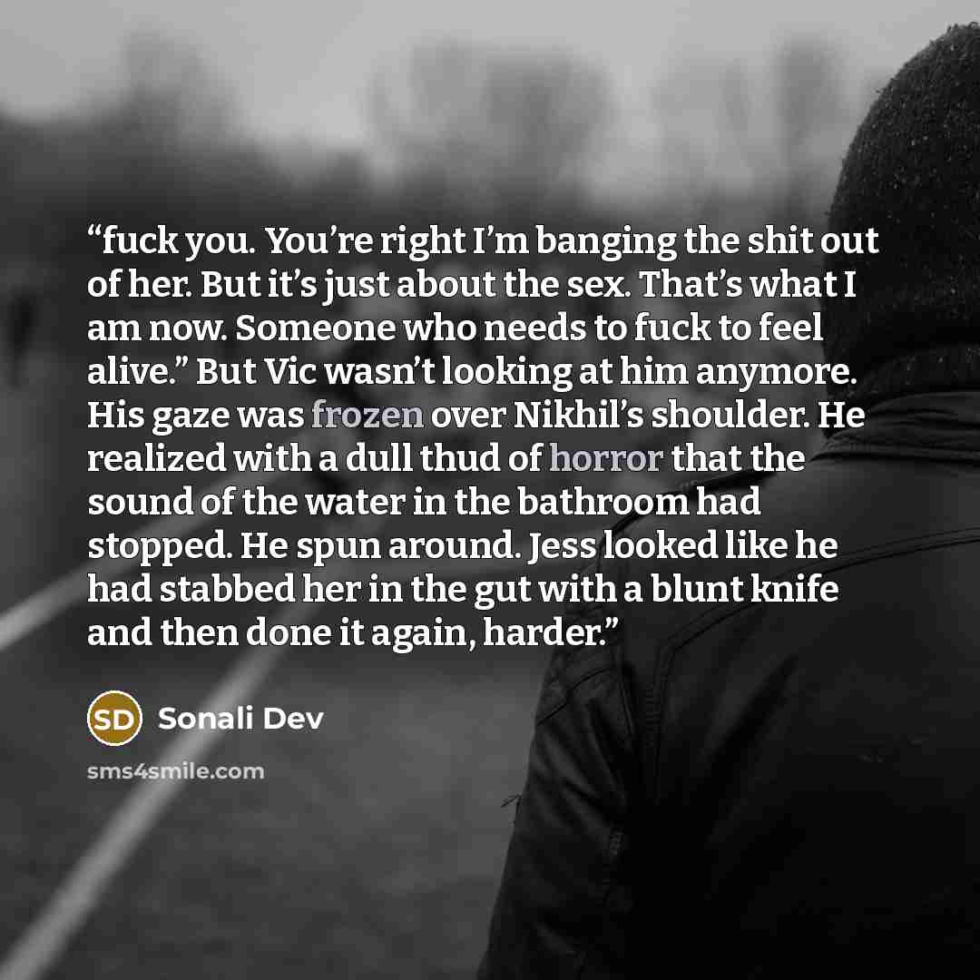 “fuck you. You’re right I’m banging the shit out of her. But it’s just about the sex. That’s what I am now. Someone who needs to fuck to feel alive.” But Vic wasn’t looking at him anymore. His gaze was frozen over Nikhil’s shoulder. He realized with a dull thud of horror that the sound of the water…” quote by Sonali Dev