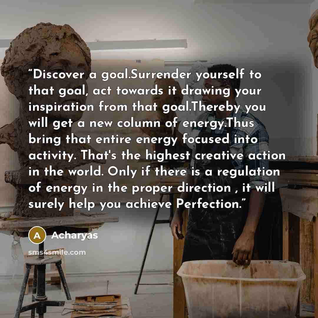 “Discover a goal.Surrender yourself to that goal, act towards it drawing your inspiration from that goal.Thereby you will get a new column of energy.Thus bring that entire energy focused into activity. That's the highest creative action in the world. Only if there is a regulation of energy in the…” quote by Acharyas