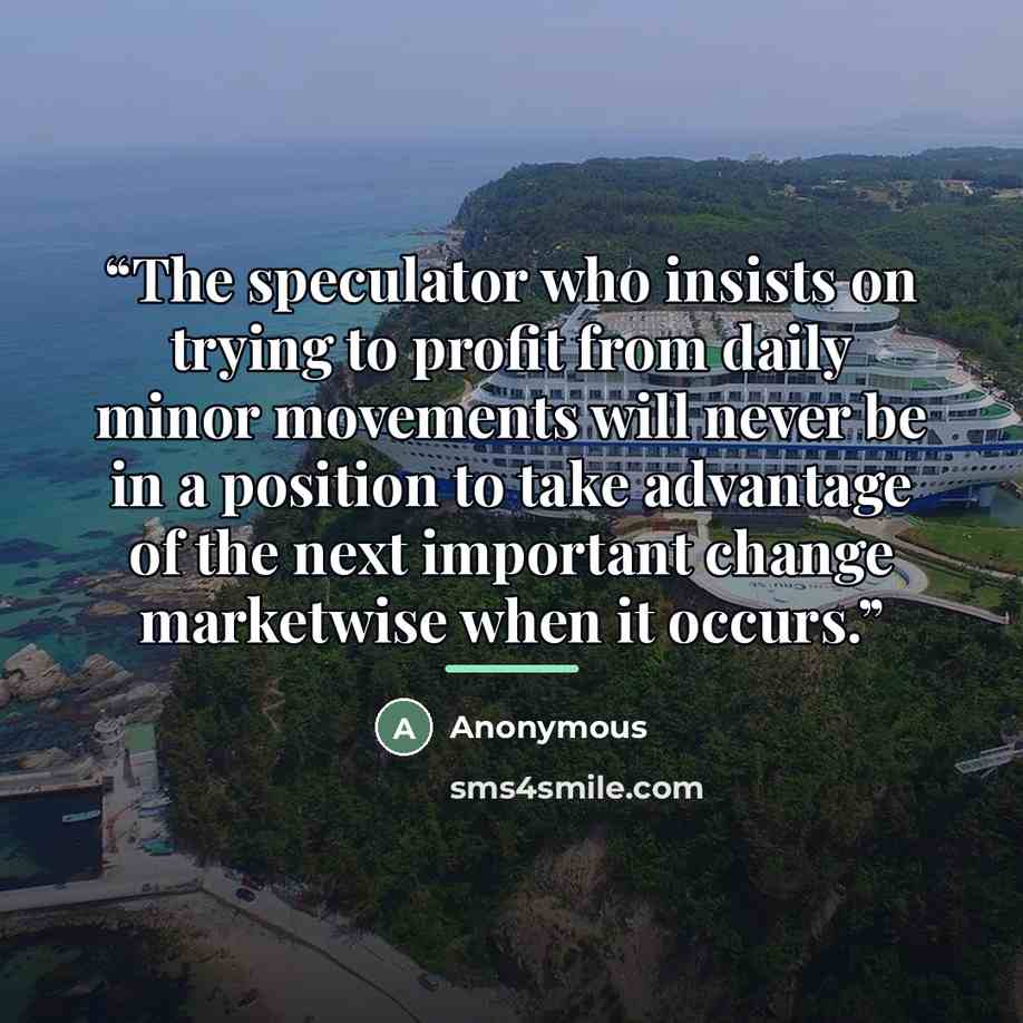 “The speculator who insists on trying to profit from daily minor movements will never be in a position to take advantage of the next important change marketwise when it occurs.” quote by Anonymous