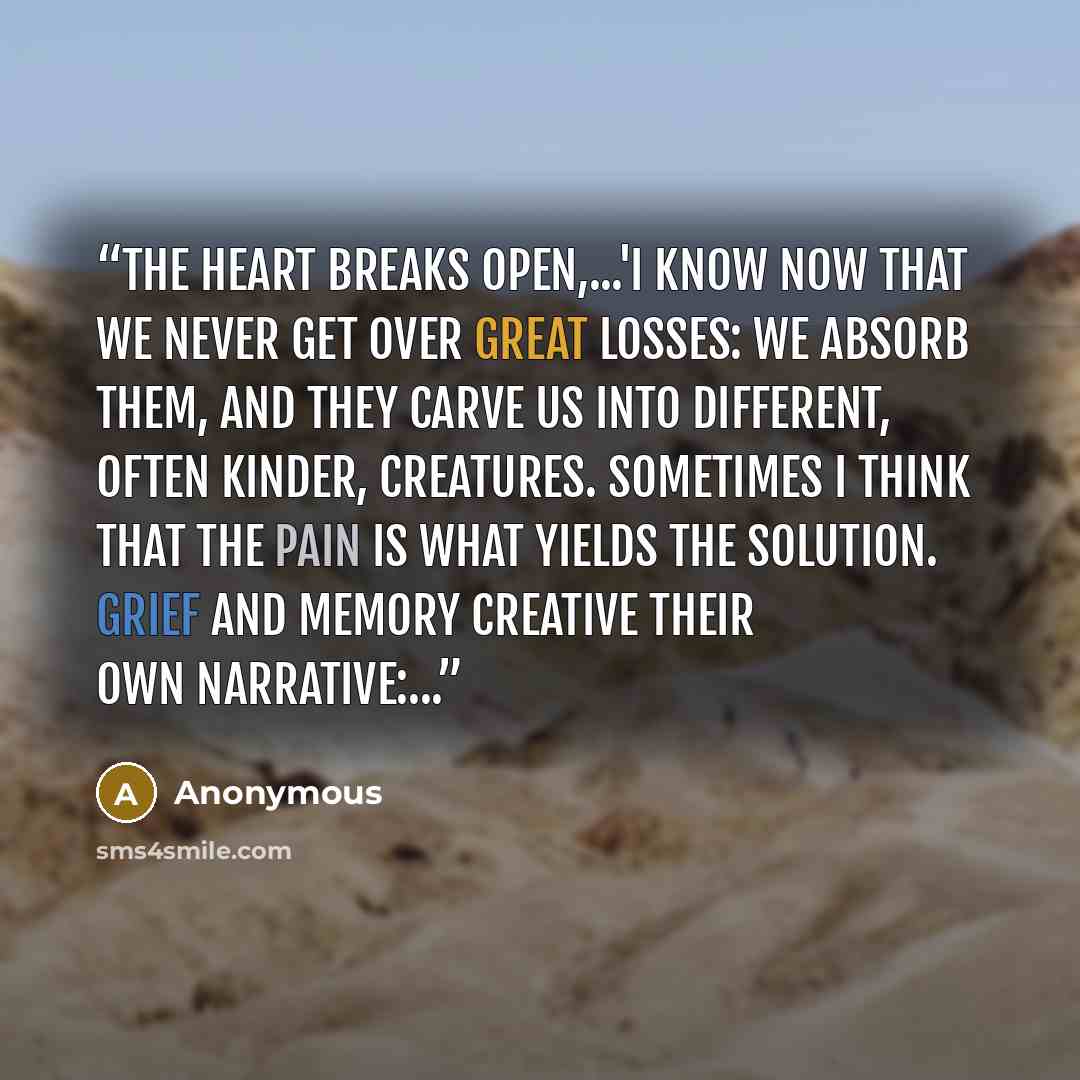 “The heart breaks open,...'I know now that we never get over great losses: we absorb them, and they carve us into different, often kinder, creatures. Sometimes I think that the pain is what yields the solution. Grief and memory creative their own narrative:...” quote by Anonymous