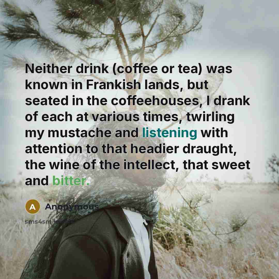 “Neither drink (coffee or tea) was known in Frankish lands, but seated in the coffeehouses, I drank of each at various times, twirling my mustache and listening with attention to that headier draught, the wine of the intellect, that sweet and bitter.” quote by Anonymous