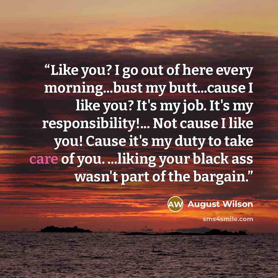 “Like you? I go out of here every morning...bust my butt...cause I like you? It's my job. It's my responsibility!... Not cause I like you! Cause it's my duty to take care of you. ...liking your black ass wasn't part of the bargain.” quote by August Wilson