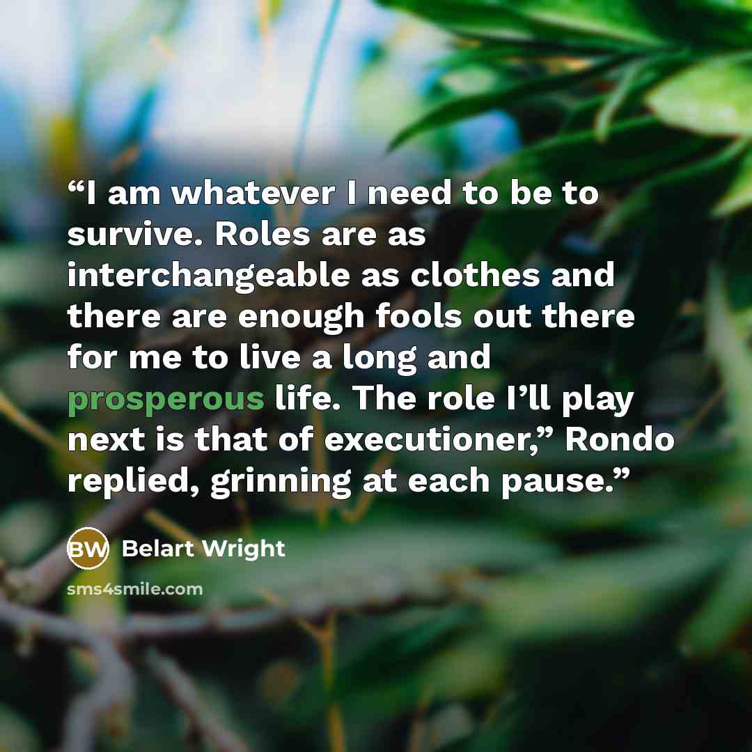 “I am whatever I need to be to survive. Roles are as interchangeable as clothes and there are enough fools out there for me to live a long and prosperous life. The role I’ll play next is that of executioner,” Rondo replied, grinning at each pause.” quote by Belart Wright