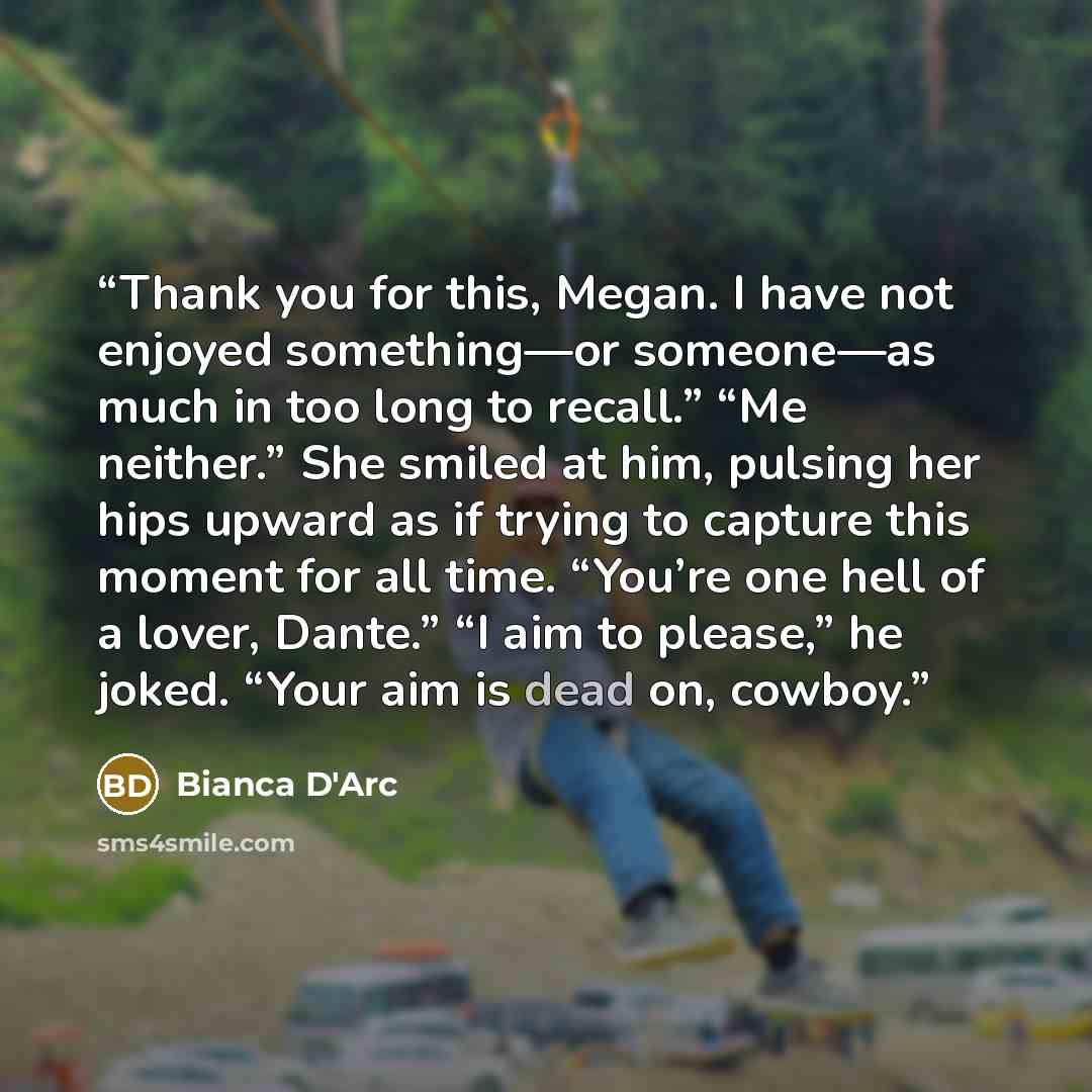 “Thank you for this, Megan. I have not enjoyed something—or someone—as much in too long to recall.” “Me neither.” She smiled at him, pulsing her hips upward as if trying to capture this moment for all time. “You’re one hell of a lover, Dante.” “I aim to please,” he joked. “Your aim is dead on…” quote by Bianca D'Arc