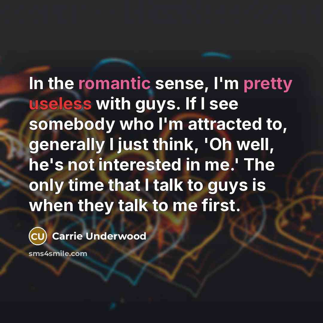 “In the romantic sense, I'm pretty useless with guys. If I see somebody who I'm attracted to, generally I just think, 'Oh well, he's not interested in me.' The only time that I talk to guys is when they talk to me first.” quote by Carrie Underwood