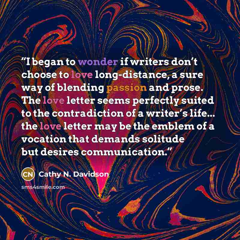 “I began to wonder if writers don’t choose to love long-distance, a sure way of blending passion and prose. The love letter seems perfectly suited to the contradiction of a writer’s life... the love letter may be the emblem of a vocation that demands solitude but desires communication.” quote by Cathy N. Davidson
