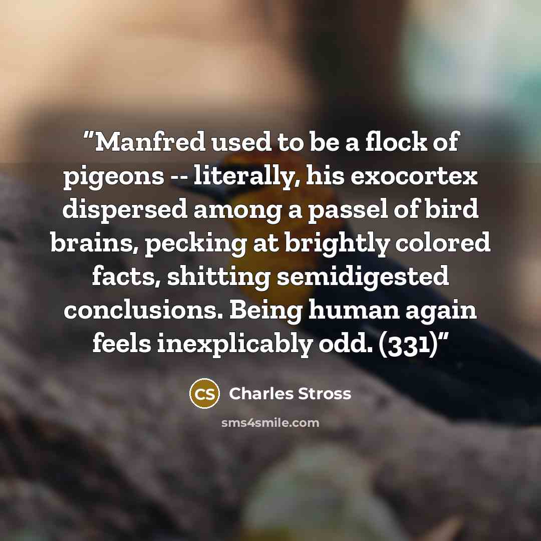 “Manfred used to be a flock of pigeons -- literally, his exocortex dispersed among a passel of bird brains, pecking at brightly colored facts, shitting semidigested conclusions. Being human again feels inexplicably odd. (331)” quote by Charles Stross