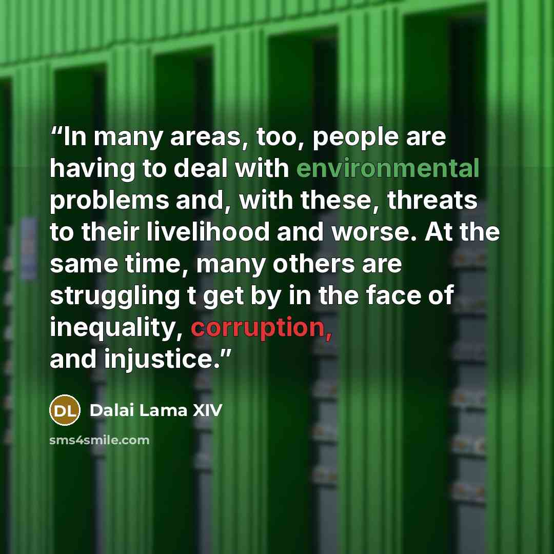 “In many areas, too, people are having to deal with environmental problems and, with these, threats to their livelihood and worse. At the same time, many others are struggling t get by in the face of inequality, corruption, and injustice.” quote by Dalai Lama XIV