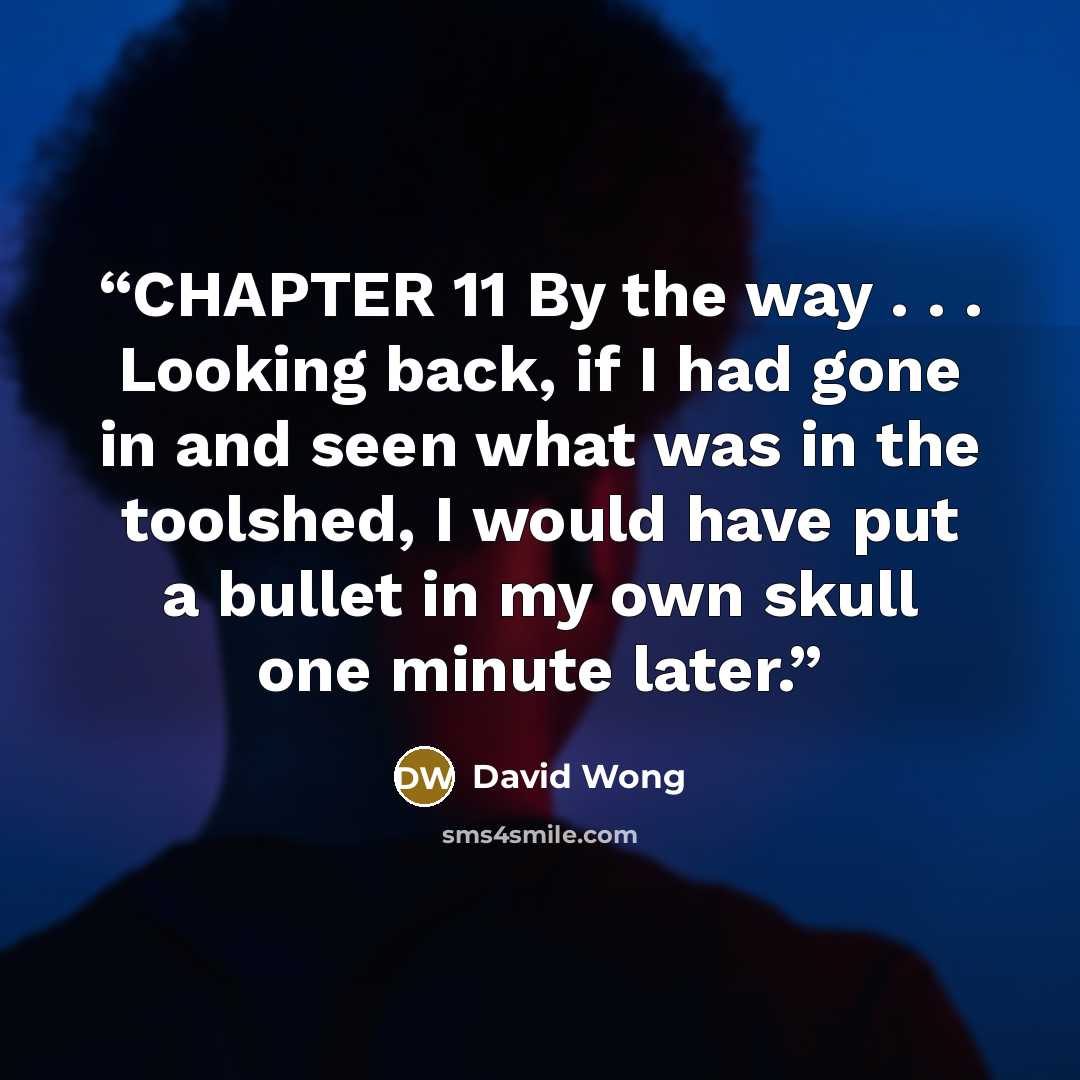 “CHAPTER 11 By the way . . . Looking back, if I had gone in and seen what was in the toolshed, I would have put a bullet in my own skull one minute later.” quote by David Wong
