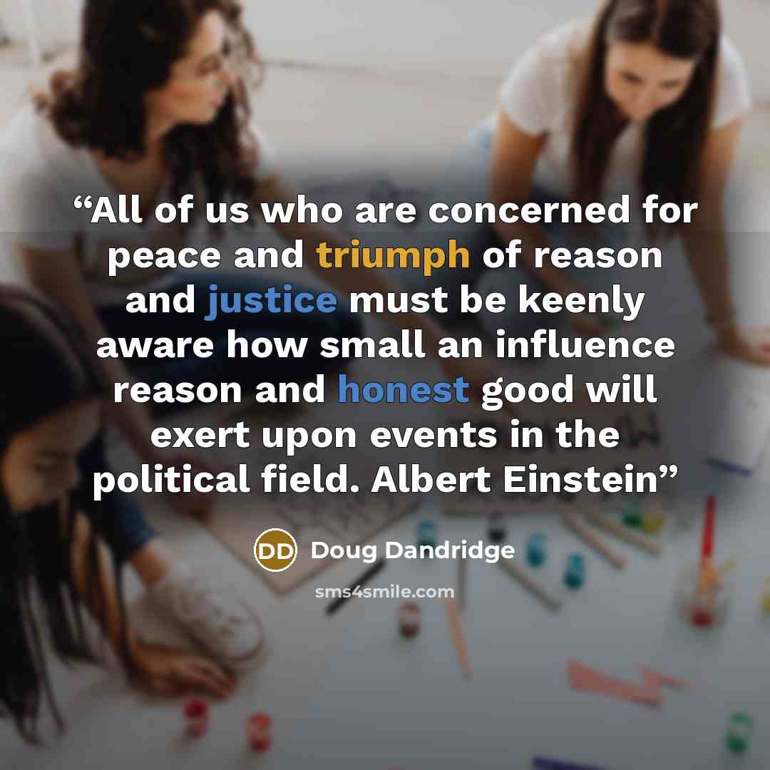 “All of us who are concerned for peace and triumph of reason and justice must be keenly aware how small an influence reason and honest good will exert upon events in the political field. Albert Einstein” quote by Doug Dandridge