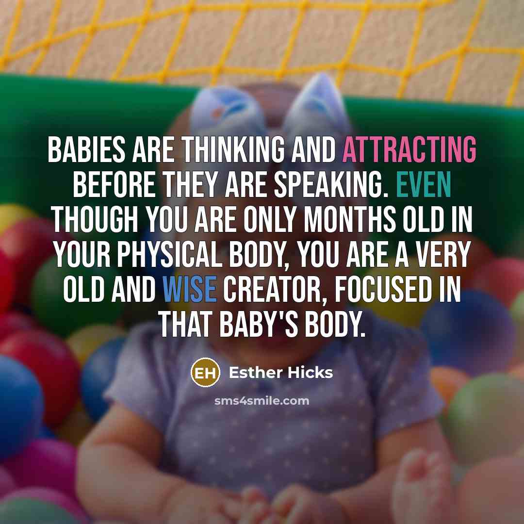 “Babies are thinking and attracting before they are speaking. Even though you are only months old in your physical body, you are a very old and wise Creator, focused in that baby's body.” quote by Esther Hicks