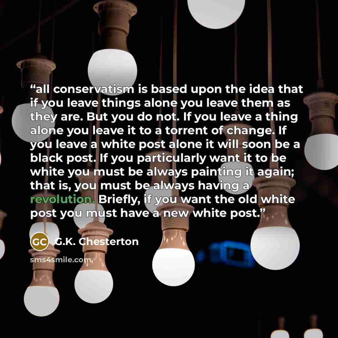 “all conservatism is based upon the idea that if you leave things alone you leave them as they are. But you do not. If you leave a thing alone you leave it to a torrent of change. If you leave a white post alone it will soon be a black post. If you particularly want it to be white you must be…” quote by G.K. Chesterton