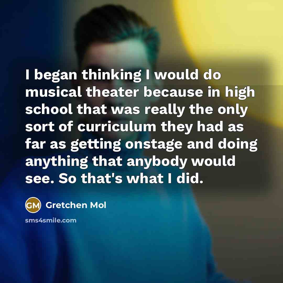 “I began thinking I would do musical theater because in high school that was really the only sort of curriculum they had as far as getting onstage and doing anything that anybody would see. So that's what I did.” quote by Gretchen Mol