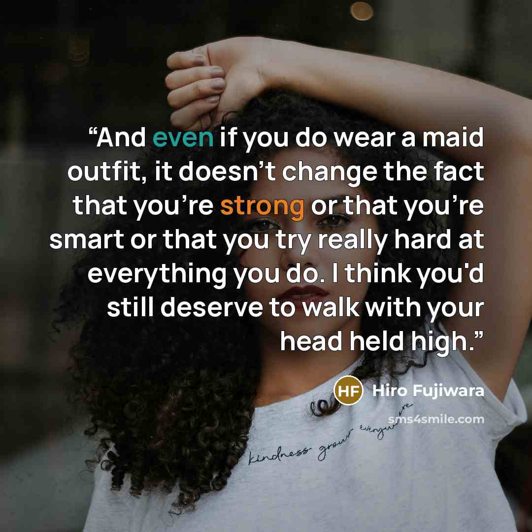 “And even if you do wear a maid outfit, it doesn't change the fact that you're strong or that you're smart or that you try really hard at everything you do. I think you'd still deserve to walk with your head held high.” quote by Hiro Fujiwara
