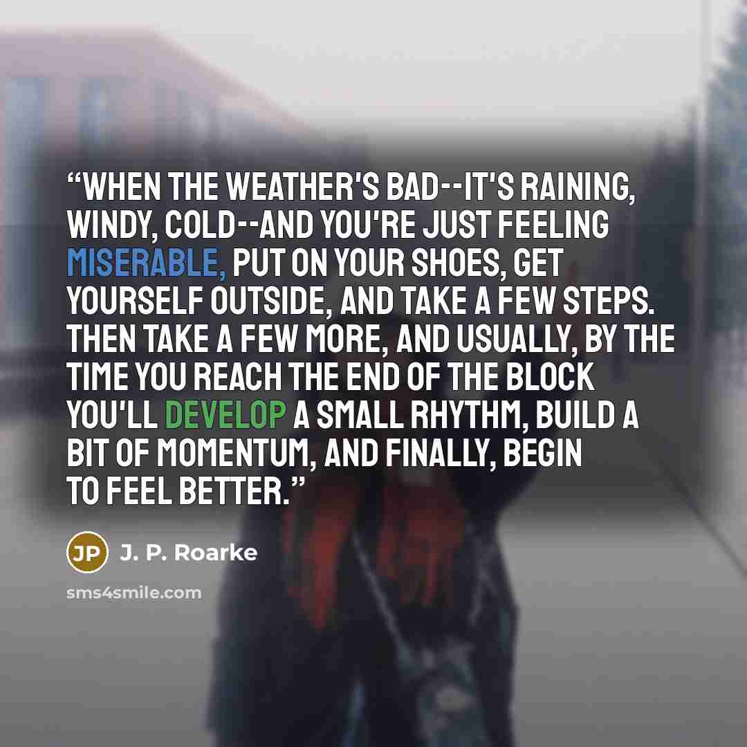 “When the weather's bad--it's raining, windy, cold--and you're just feeling miserable, put on your shoes, get yourself outside, and take a few steps. Then take a few more, and usually, by the time you reach the end of the block you'll develop a small rhythm, build a bit of momentum, and finally…” quote by J. P. Roarke