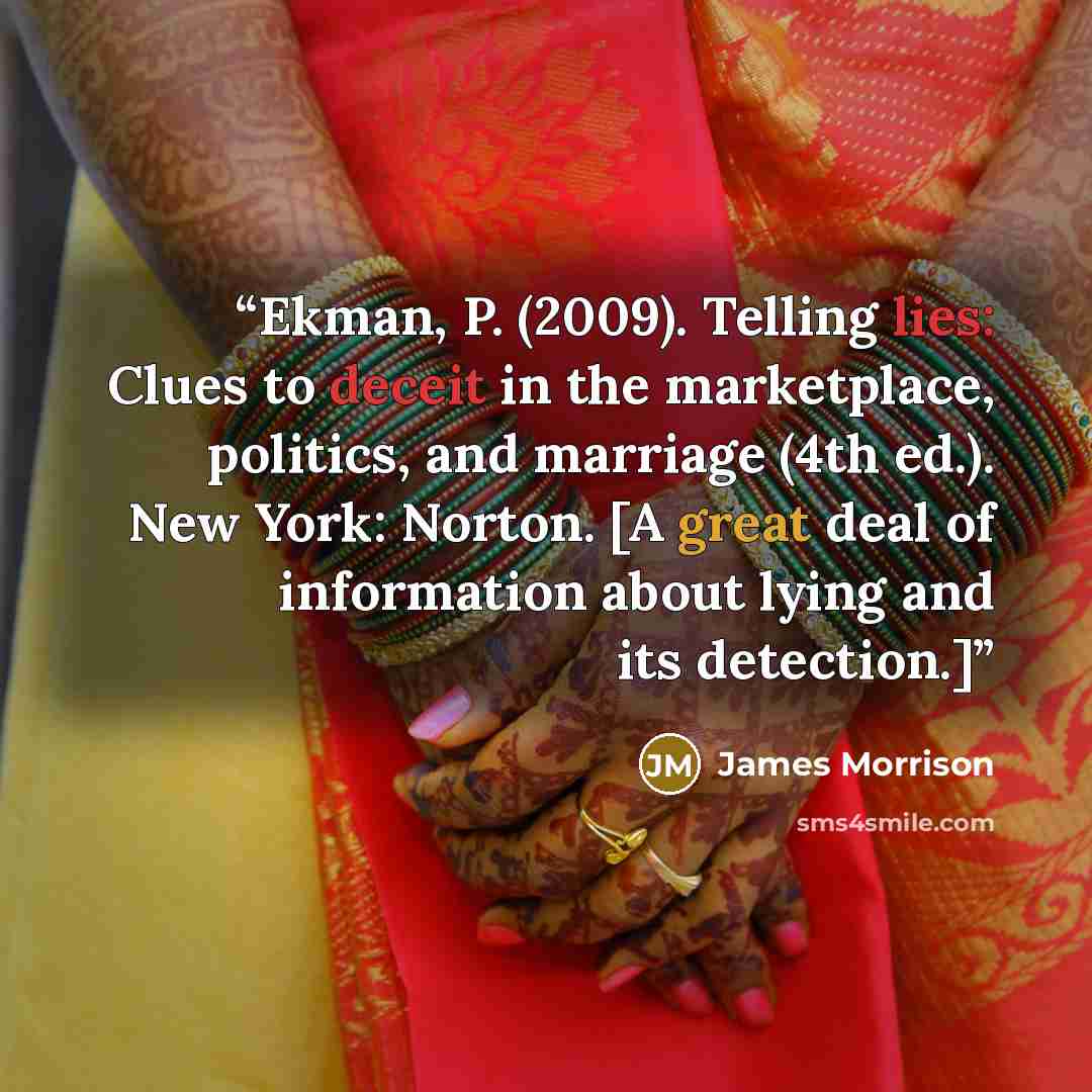 “Ekman, P. (2009). Telling lies: Clues to deceit in the marketplace, politics, and marriage (4th ed.). New York: Norton. [A great deal of information about lying and its detection.]” quote by James Morrison