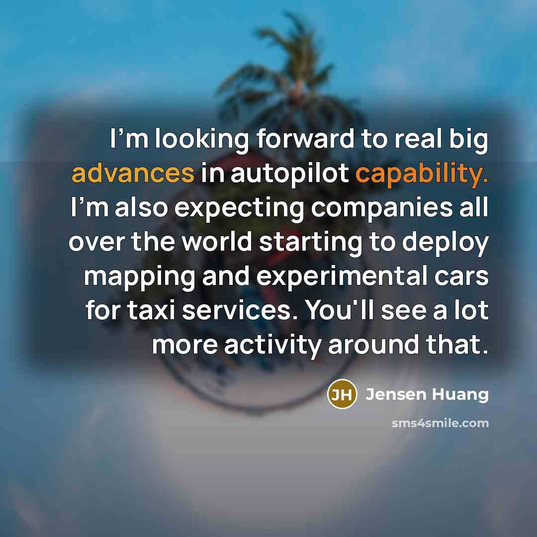 “I'm looking forward to real big advances in autopilot capability. I'm also expecting companies all over the world starting to deploy mapping and experimental cars for taxi services. You'll see a lot more activity around that.” quote by Jensen Huang
