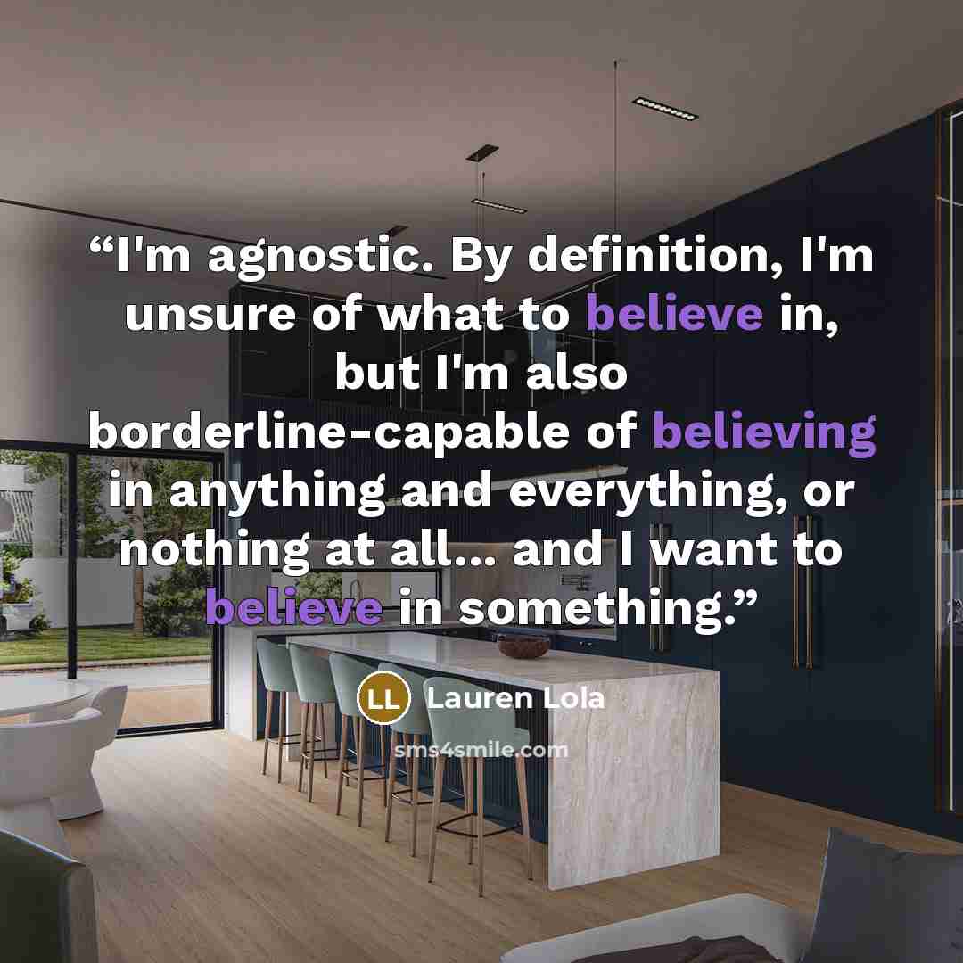 “I'm agnostic. By definition, I'm unsure of what to believe in, but I'm also borderline-capable of believing in anything and everything, or nothing at all... and I want to believe in something.” quote by Lauren Lola