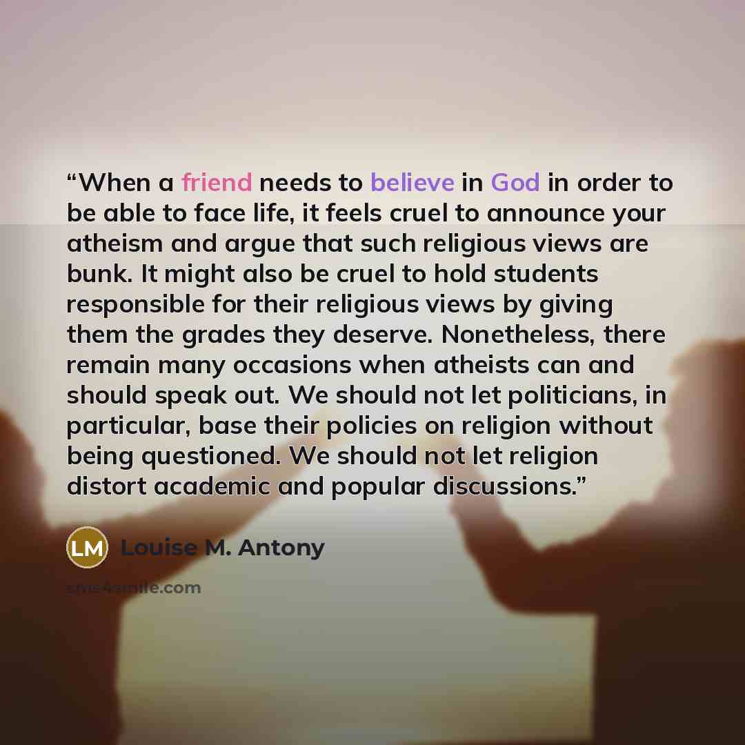 “When a friend needs to believe in God in order to be able to face life, it feels cruel to announce your atheism and argue that such religious views are bunk. It might also be cruel to hold students responsible for their religious views by giving them the grades they deserve. Nonetheless, there…” quote by Louise M. Antony