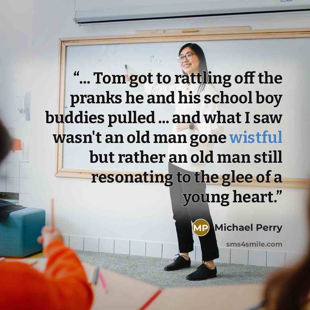 “... Tom got to rattling off the pranks he and his school boy buddies pulled ... and what I saw wasn't an old man gone wistful but rather an old man still resonating to the glee of a young heart.” quote by Michael Perry