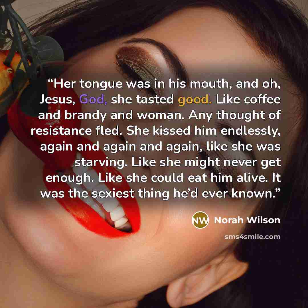 “Her tongue was in his mouth, and oh, Jesus, God, she tasted good. Like coffee and brandy and woman. Any thought of resistance fled. She kissed him endlessly, again and again and again, like she was starving. Like she might never get enough. Like she could eat him alive. It was the sexiest thing…” quote by Norah Wilson