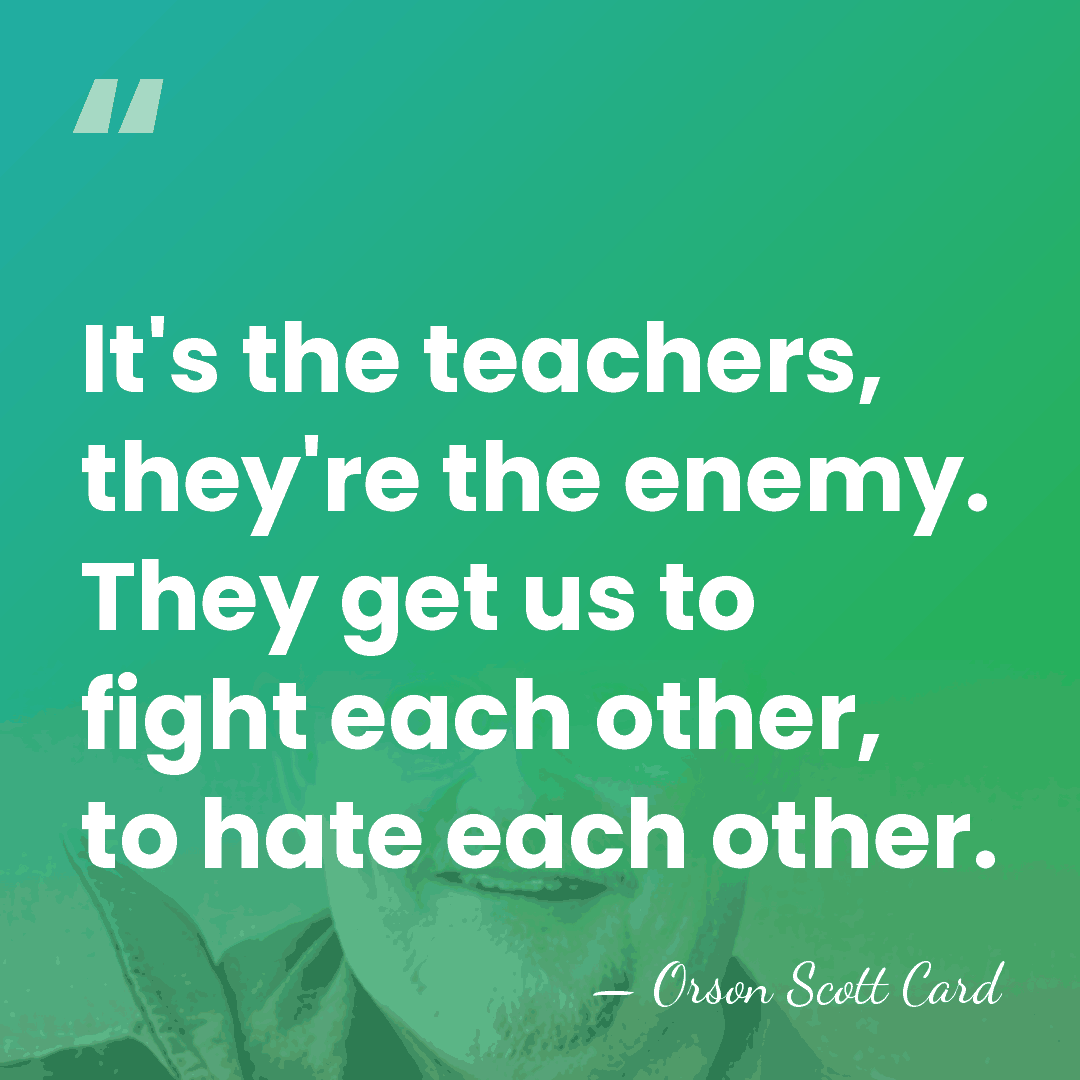 It's the teachers, they're the enemy. They get us to fight each&hellip; - Orson Scott Card