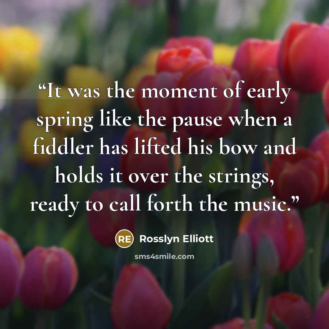“It was the moment of early spring like the pause when a fiddler has lifted his bow and holds it over the strings, ready to call forth the music.” quote by Rosslyn Elliott