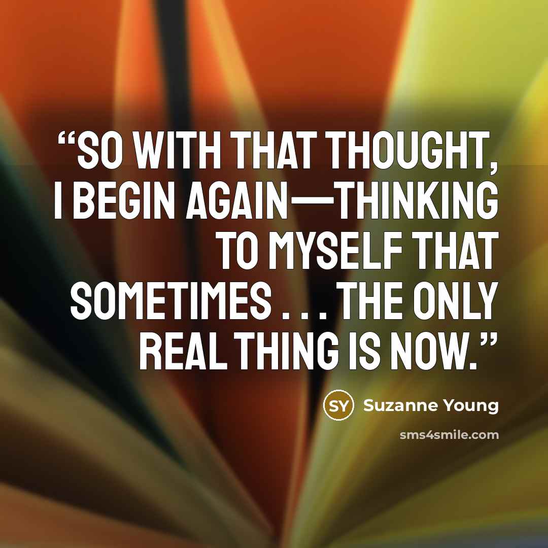 “So with that thought, I begin again—thinking to myself that sometimes . . . the only real thing is now.” quote by Suzanne Young
