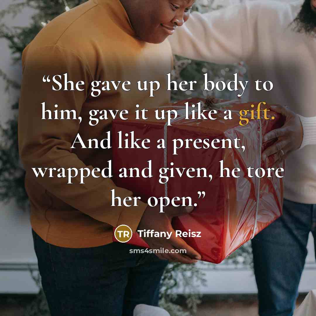“She gave up her body to him, gave it up like a gift. And like a present, wrapped and given, he tore her open.” quote by Tiffany Reisz