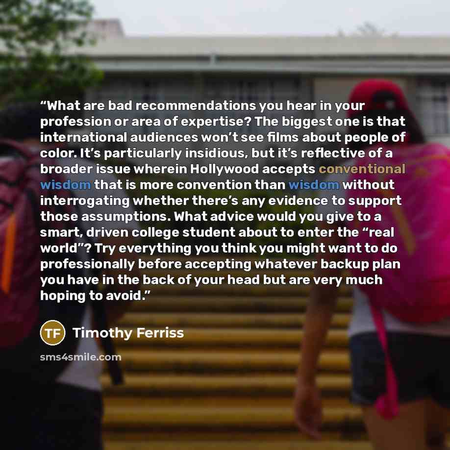“What are bad recommendations you hear in your profession or area of expertise? The biggest one is that international audiences won’t see films about people of color. It’s particularly insidious, but it’s reflective of a broader issue wherein Hollywood accepts conventional wisdom that is more…” quote by Timothy Ferriss