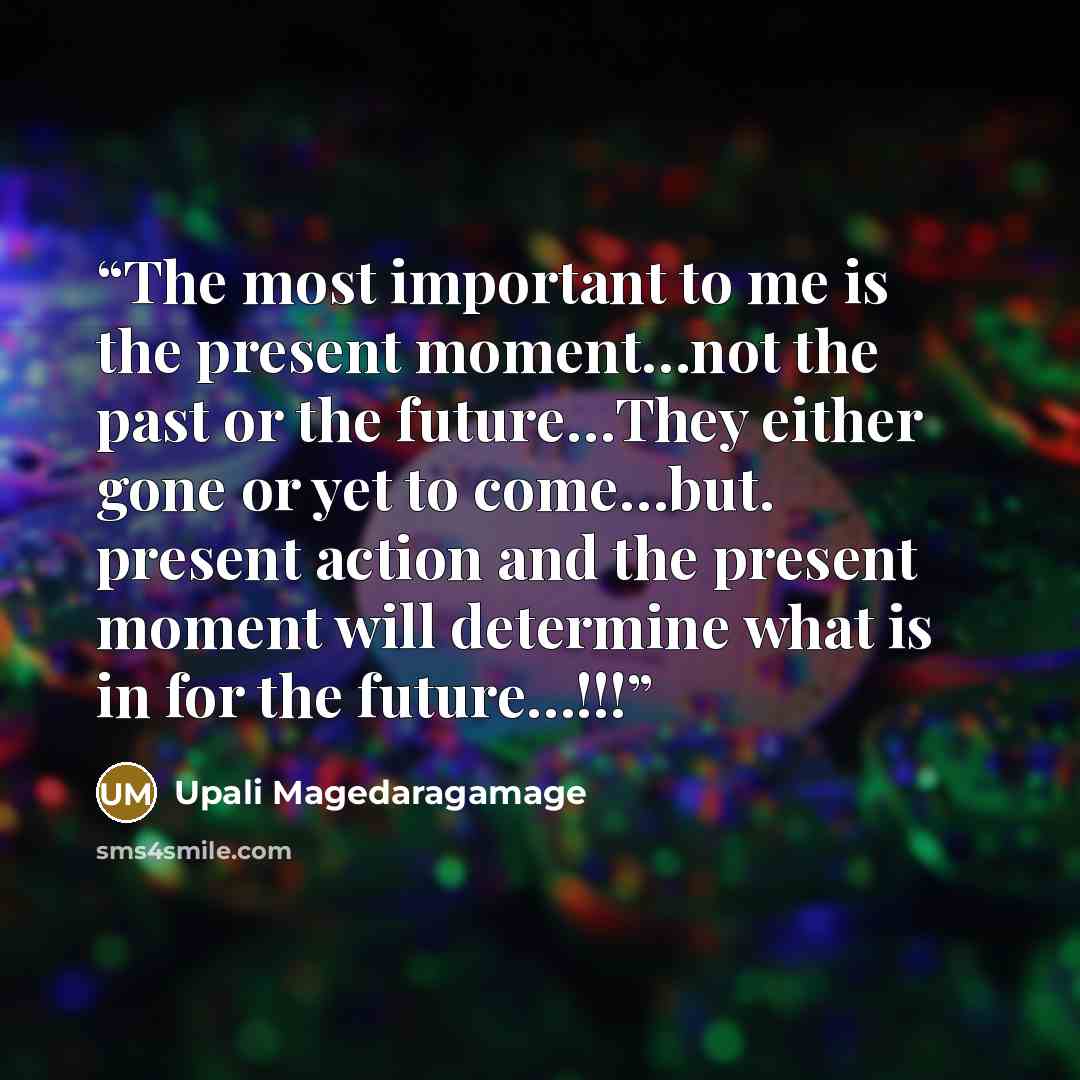 “The most important to me is the present moment…not the past or the future…They either gone or yet to come…but. present action and the present moment will determine what is in for the future…!!!” quote by Upali Magedaragamage