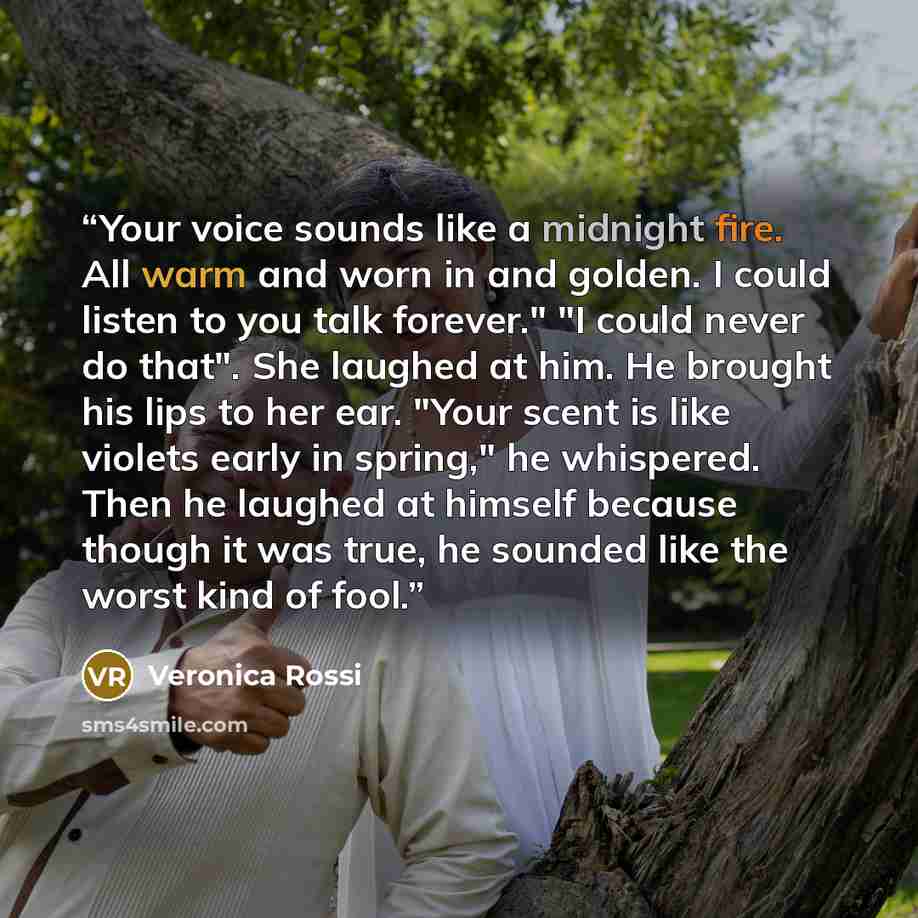 “Your voice sounds like a midnight fire. All warm and worn in and golden. I could listen to you talk forever." "I could never do that". She laughed at him. He brought his lips to her ear. "Your scent is like violets early in spring," he whispered. Then he laughed at himself because though it was…” quote by Veronica Rossi