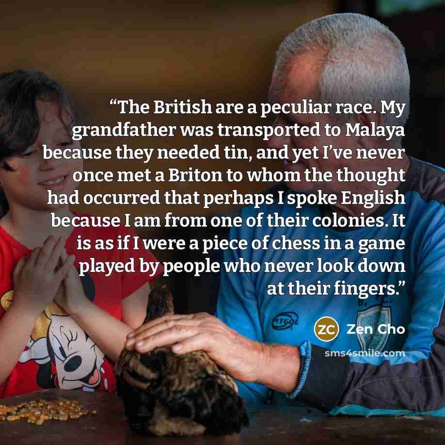 “The British are a peculiar race. My grandfather was transported to Malaya because they needed tin, and yet I’ve never once met a Briton to whom the thought had occurred that perhaps I spoke English because I am from one of their colonies. It is as if I were a piece of chess in a game played by…” quote by Zen Cho