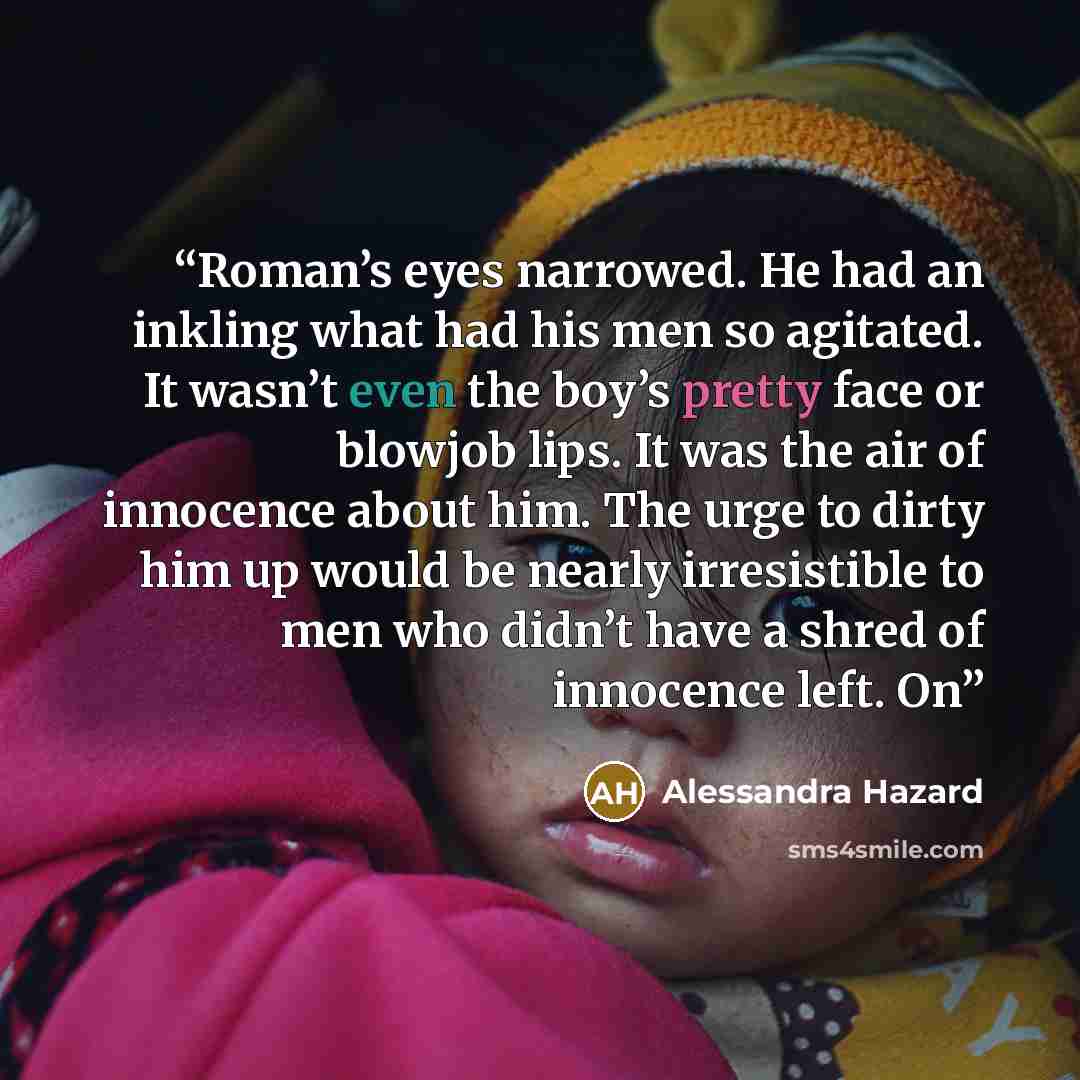 “Roman’s eyes narrowed. He had an inkling what had his men so agitated. It wasn’t even the boy’s pretty face or blowjob lips. It was the air of innocence about him. The urge to dirty him up would be nearly irresistible to men who didn’t have a shred of innocence left. On” quote by Alessandra Hazard