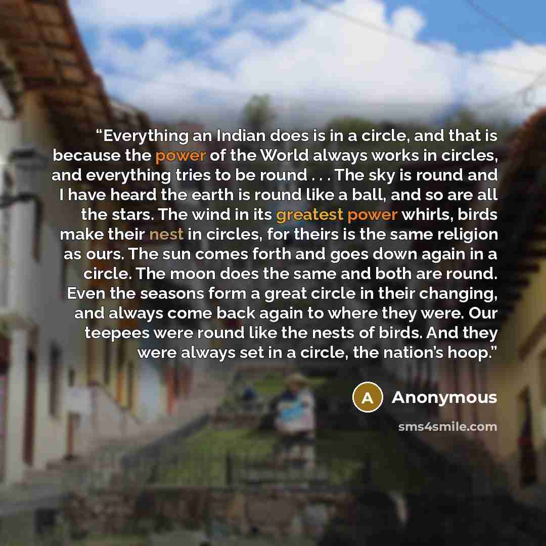 “Everything an Indian does is in a circle, and that is because the power of the World always works in circles, and everything tries to be round . . . The sky is round and I have heard the earth is round like a ball, and so are all the stars. The wind in its greatest power whirls, birds make their…” quote by Anonymous