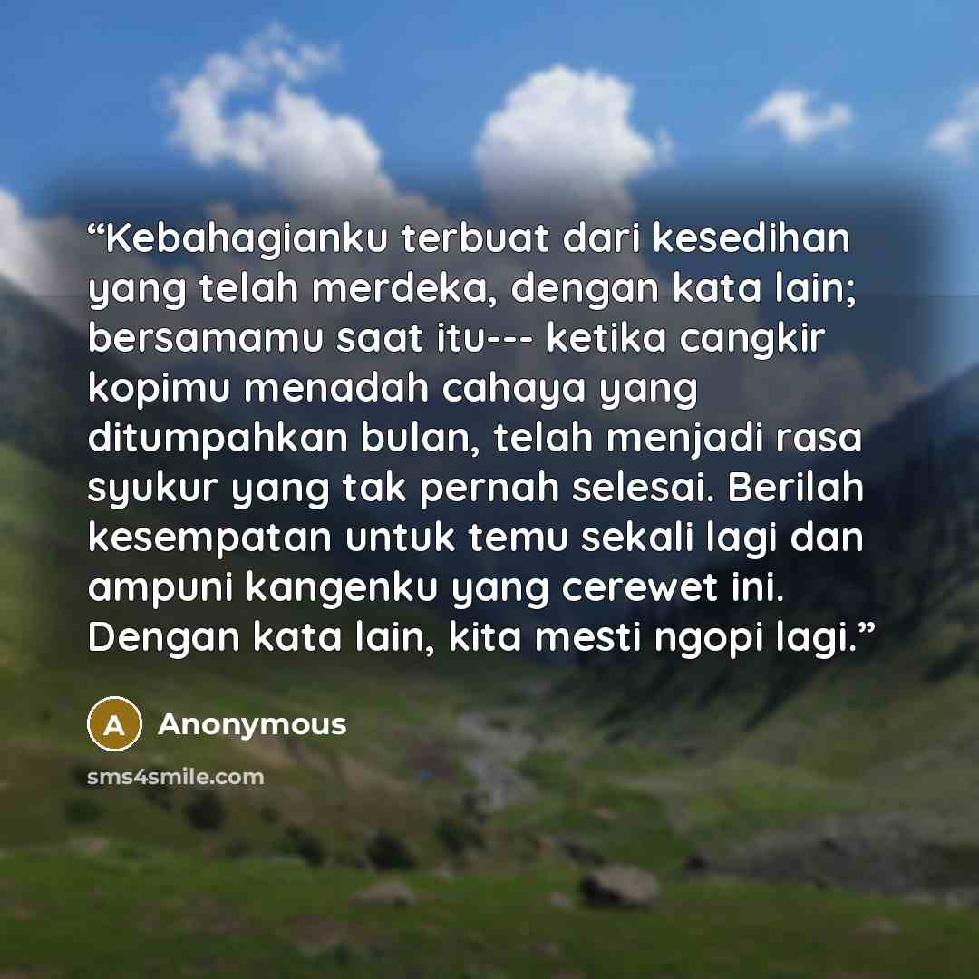 “Kebahagianku terbuat dari kesedihan yang telah merdeka, dengan kata lain; bersamamu saat itu--- ketika cangkir kopimu menadah cahaya yang ditumpahkan bulan, telah menjadi rasa syukur yang tak pernah selesai. Berilah kesempatan untuk temu sekali lagi dan ampuni kangenku yang cerewet ini. Dengan…” quote by Anonymous